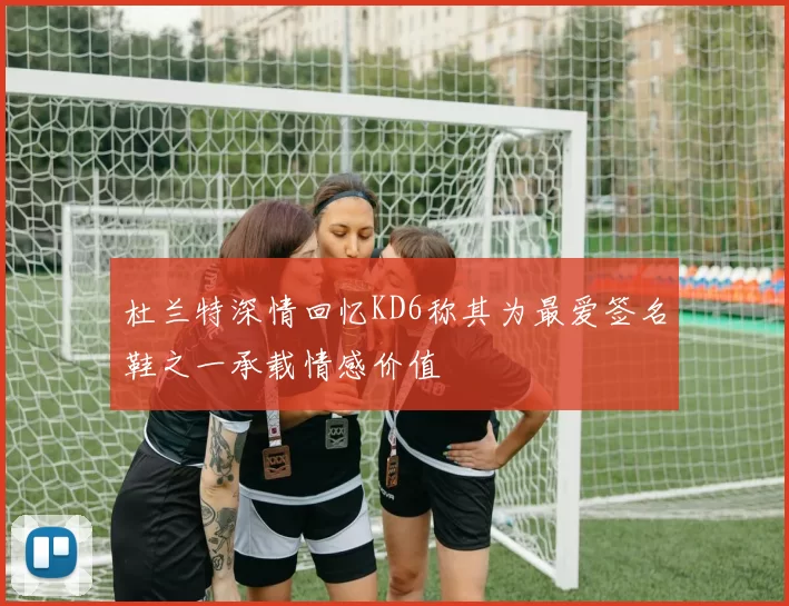 杜兰特深情回忆KD6称其为最爱签名鞋之一承载情感价值